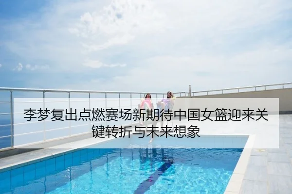 李梦复出点燃赛场新期待中国女篮迎来关键转折与未来想象