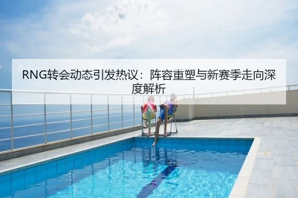 RNG转会动态引发热议：阵容重塑与新赛季走向深度解析