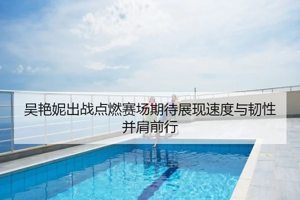 吴艳妮出战点燃赛场期待展现速度与韧性并肩前行