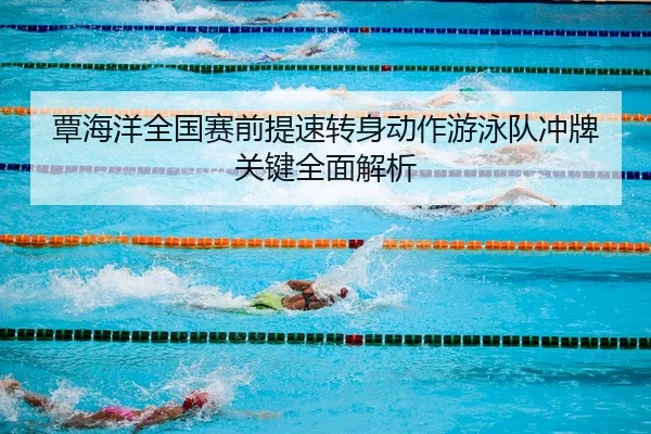 覃海洋全国赛前提速转身动作游泳队冲牌关键全面解析