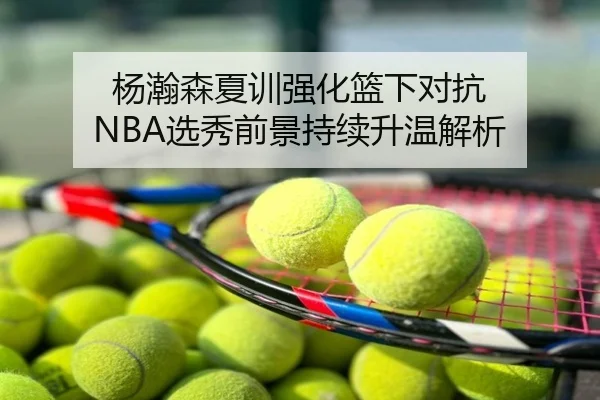 杨瀚森夏训强化篮下对抗 NBA选秀前景持续升温解析