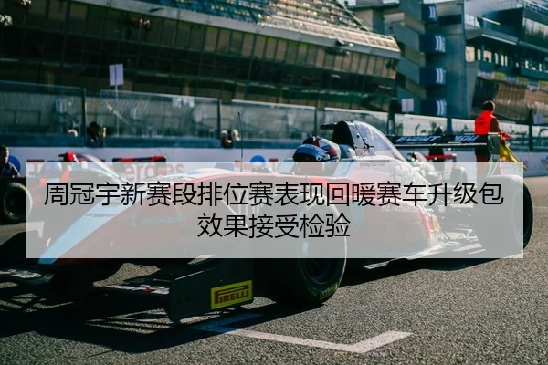 周冠宇新赛段排位赛表现回暖赛车升级包效果接受检验