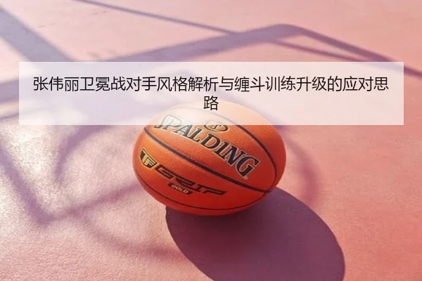 张伟丽卫冕战对手风格解析与缠斗训练升级的应对思路