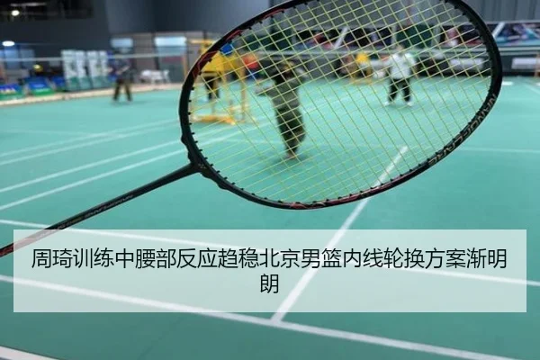 周琦训练中腰部反应趋稳北京男篮内线轮换方案渐明朗