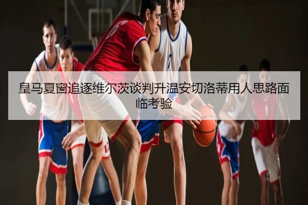 皇马夏窗追逐维尔茨谈判升温安切洛蒂用人思路面临考验