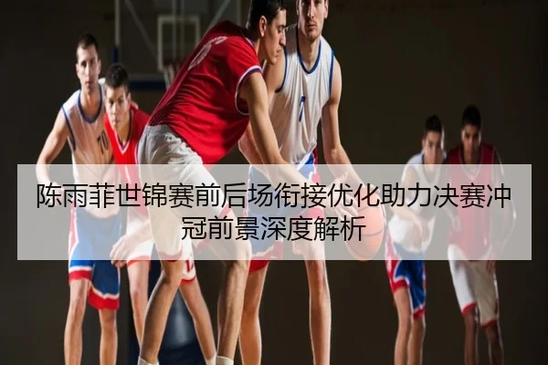 陈雨菲世锦赛前后场衔接优化助力决赛冲冠前景深度解析