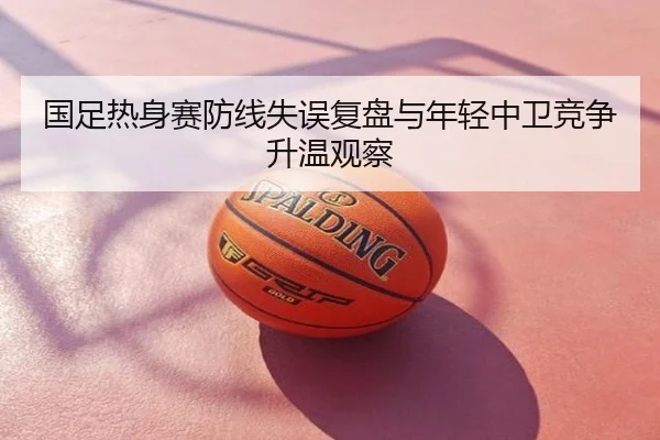 国足热身赛防线失误复盘与年轻中卫竞争升温观察
