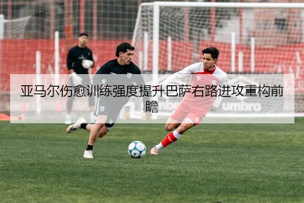 亚马尔伤愈训练强度提升巴萨右路进攻重构前瞻